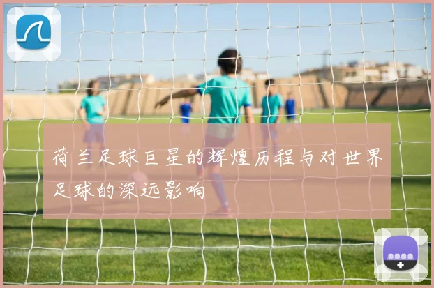 荷兰足球巨星的辉煌历程与对世界足球的深远影响