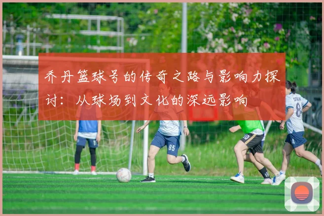 乔丹篮球号的传奇之路与影响力探讨：从球场到文化的深远影响