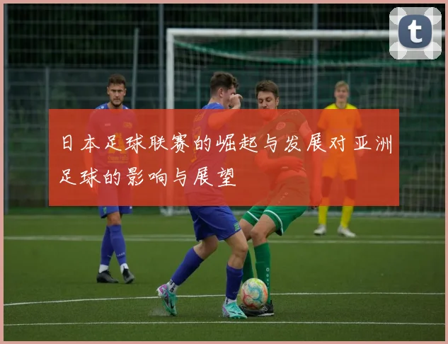 日本足球联赛的崛起与发展对亚洲足球的影响与展望