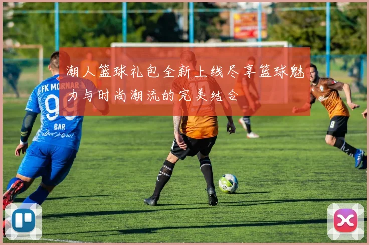 潮人篮球礼包全新上线尽享篮球魅力与时尚潮流的完美结合