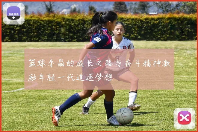 篮球李晶的成长之路与奋斗精神激励年轻一代追逐梦想