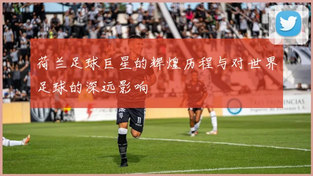 荷兰足球巨星的辉煌历程与对世界足球的深远影响