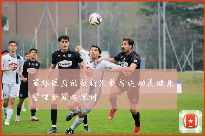 篮球医疗的创新发展与运动员健康管理新策略探讨