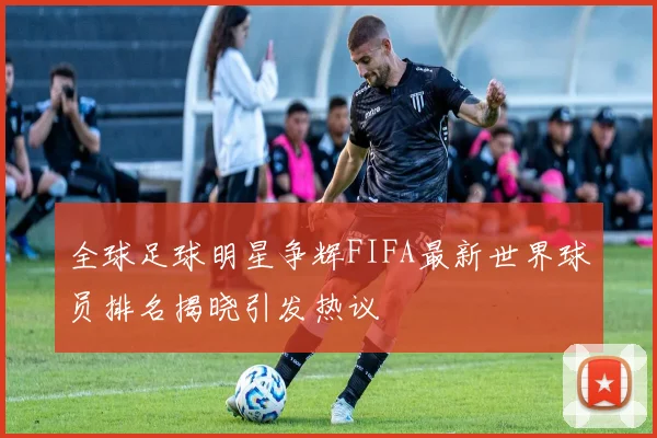 全球足球明星争辉FIFA最新世界球员排名揭晓引发热议