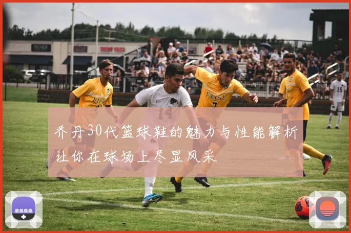 乔丹30代篮球鞋的魅力与性能解析让你在球场上尽显风采