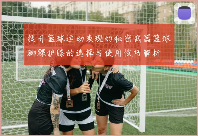 提升篮球运动表现的秘密武器篮球脚踝护膝的选择与使用技巧解析