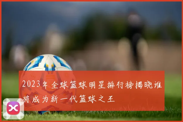 2023年全球篮球明星排行榜揭晓谁将成为新一代篮球之王