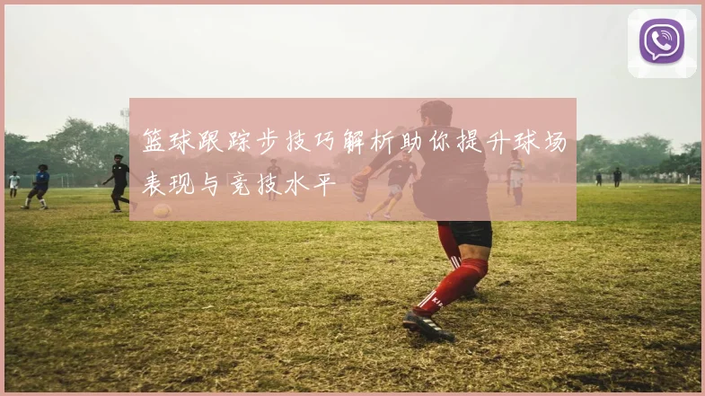 篮球跟踪步技巧解析助你提升球场表现与竞技水平